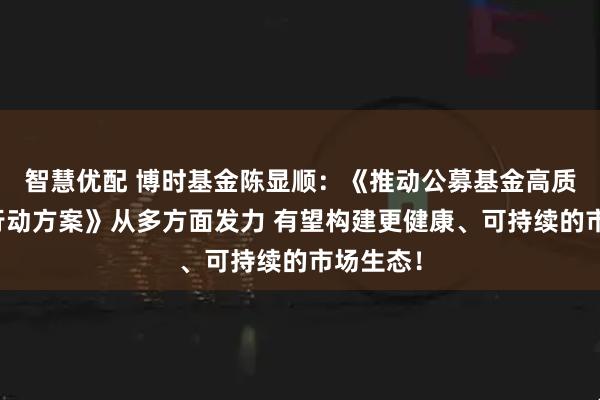 智慧优配 博时基金陈显顺：《推动公募基金高质量发展行动方案》从多方面发力 有望构建更健康、可持续的市场生态！