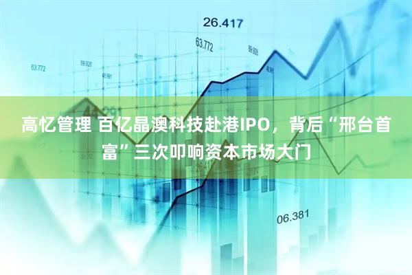 高忆管理 百亿晶澳科技赴港IPO，背后“邢台首富”三次叩响资本市场大门