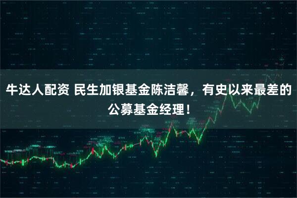 牛达人配资 民生加银基金陈洁馨，有史以来最差的公募基金经理！