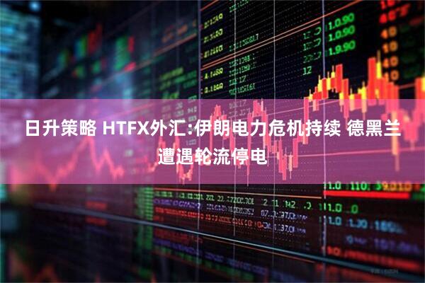 日升策略 HTFX外汇:伊朗电力危机持续 德黑兰遭遇轮流停电