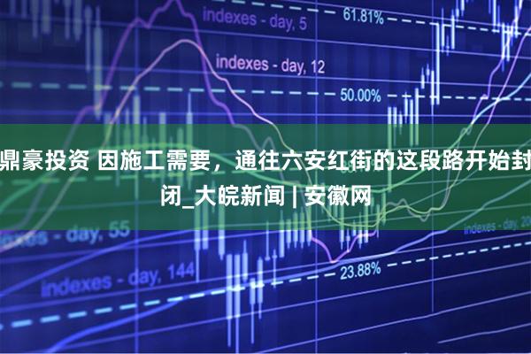 鼎豪投资 因施工需要，通往六安红街的这段路开始封闭_大皖新闻 | 安徽网