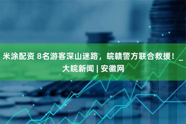 米涂配资 8名游客深山迷路，皖赣警方联合救援！_大皖新闻 | 安徽网
