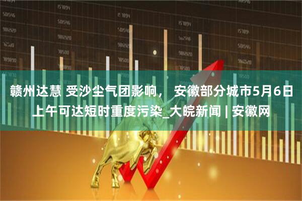 赣州达慧 受沙尘气团影响， 安徽部分城市5月6日上午可达短时重度污染_大皖新闻 | 安徽网