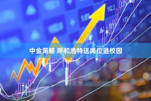中金策略 呼和浩特送岗位进校园