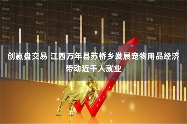 创赢盘交易 江西万年县苏桥乡发展宠物用品经济带动近千人就业