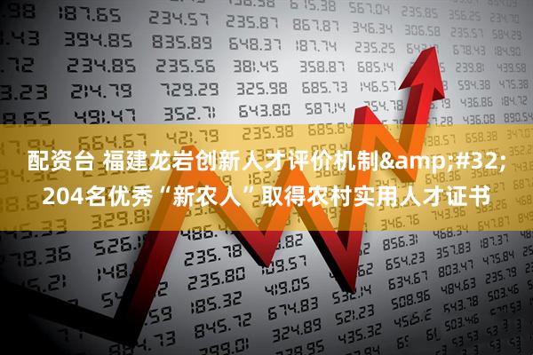配资台 福建龙岩创新人才评价机制&#32;204名优秀“新农人”取得农村实用人才证书