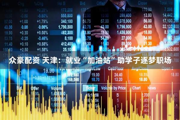 众豪配资 天津：就业“加油站”助学子逐梦职场
