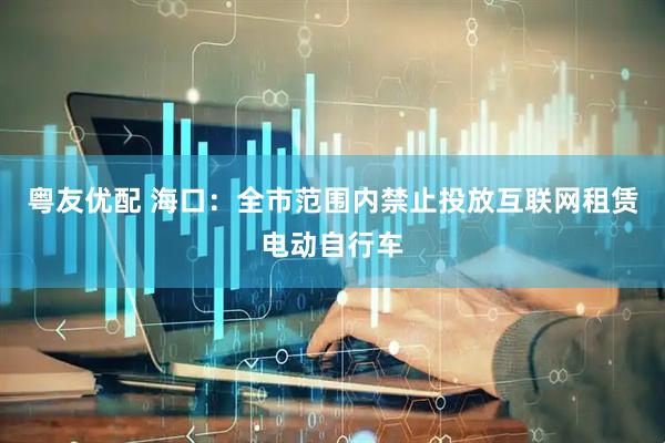 粤友优配 海口：全市范围内禁止投放互联网租赁电动自行车