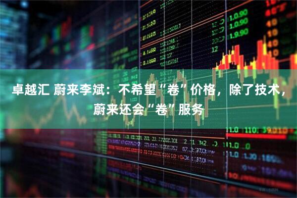 卓越汇 蔚来李斌：不希望“卷”价格，除了技术，蔚来还会“卷”服务