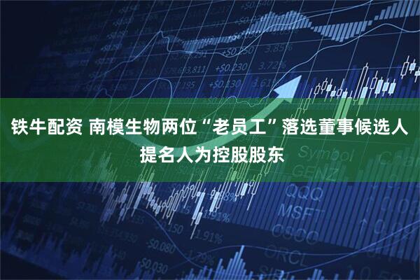 铁牛配资 南模生物两位“老员工”落选董事候选人 提名人为控股股东