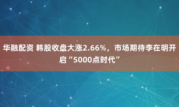 华融配资 韩股收盘大涨2.66%，市场期待李在明开启“5000点时代”