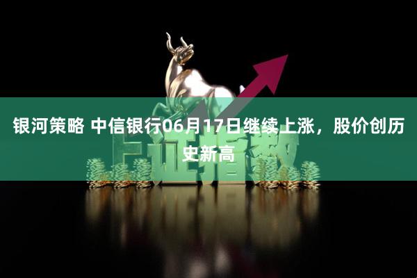 银河策略 中信银行06月17日继续上涨，股价创历史新高
