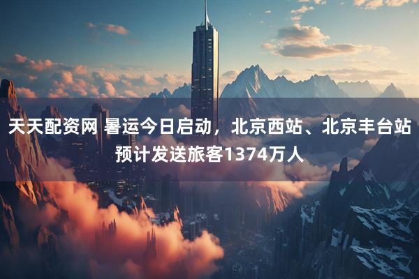 天天配资网 暑运今日启动，北京西站、北京丰台站预计发送旅客1374万人