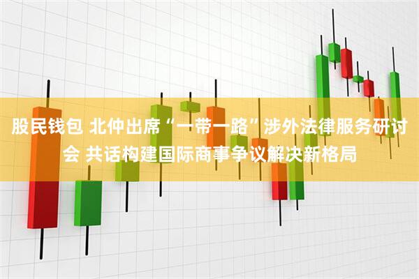 股民钱包 北仲出席“一带一路”涉外法律服务研讨会 共话构建国际商事争议解决新格局