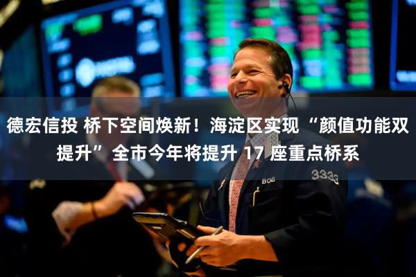 德宏信投 桥下空间焕新！海淀区实现 “颜值功能双提升” 全市今年将提升 17 座重点桥系
