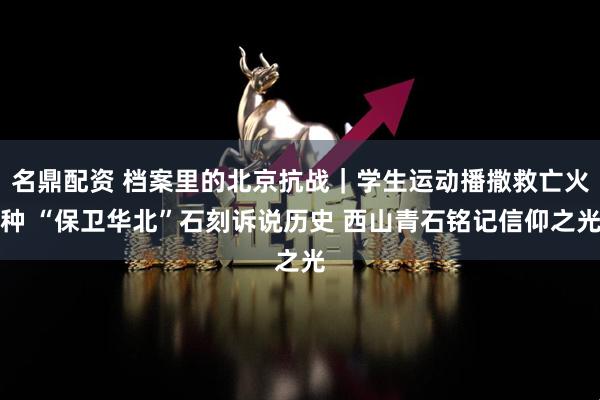 名鼎配资 档案里的北京抗战｜学生运动播撒救亡火种 “保卫华北”石刻诉说历史 西山青石铭记信仰之光