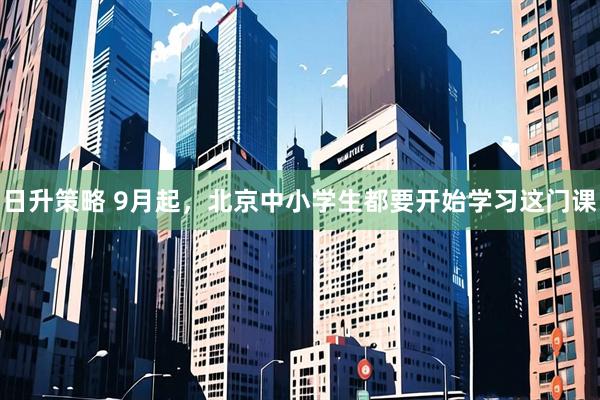 日升策略 9月起，北京中小学生都要开始学习这门课