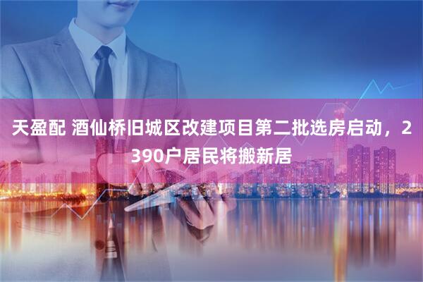 天盈配 酒仙桥旧城区改建项目第二批选房启动，2390户居民将搬新居