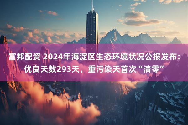 富邦配资 2024年海淀区生态环境状况公报发布：优良天数293天，重污染天首次“清零”