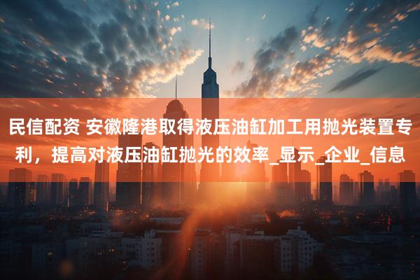 民信配资 安徽隆港取得液压油缸加工用抛光装置专利，提高对液压油缸抛光的效率_显示_企业_信息