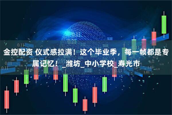 金控配资 仪式感拉满！这个毕业季，每一帧都是专属记忆！_潍坊_中小学校_寿光市
