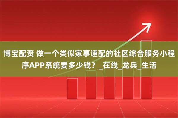 博宝配资 做一个类似家事速配的社区综合服务小程序APP系统要多少钱？_在线_龙兵_生活
