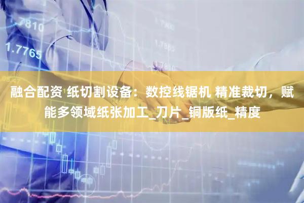 融合配资 纸切割设备：数控线锯机 精准裁切，赋能多领域纸张加工_刀片_铜版纸_精度
