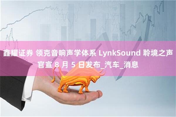 鑫耀证券 领克音响声学体系 LynkSound 聆境之声官宣 8 月 5 日发布_汽车_消息