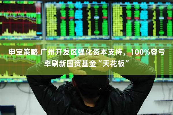 申宝策略 广州开发区强化资本支持，100%容亏率刷新国资基金“天花板”
