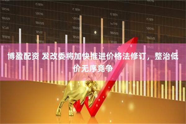 博盈配资 发改委将加快推进价格法修订，整治低价无序竞争