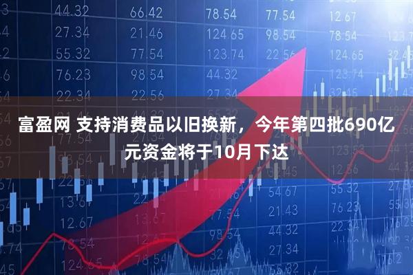 富盈网 支持消费品以旧换新，今年第四批690亿元资金将于10月下达