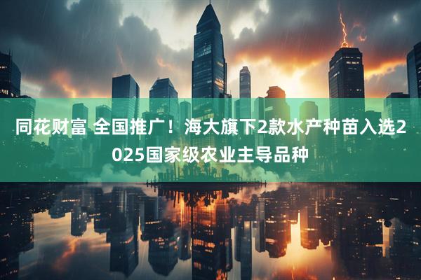 同花财富 全国推广！海大旗下2款水产种苗入选2025国家级农业主导品种
