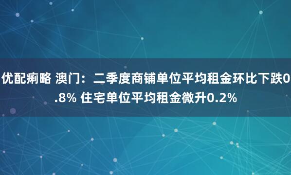 优配痢略 澳门：二季度商铺单位平均租金环比下跌0.8% 住宅单位平均租金微升0.2%