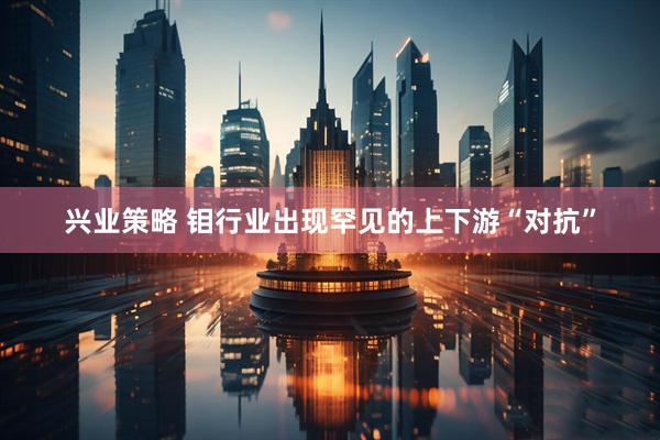 兴业策略 钼行业出现罕见的上下游“对抗”