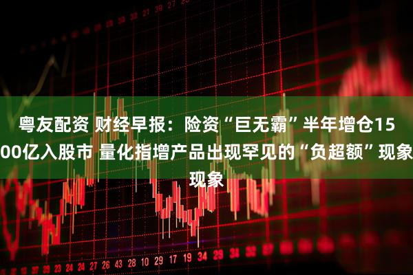 粤友配资 财经早报：险资“巨无霸”半年增仓1500亿入股市 量化指增产品出现罕见的“负超额”现象
