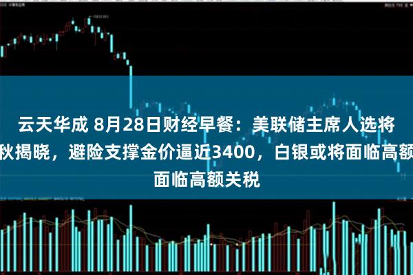 云天华成 8月28日财经早餐：美联储主席人选将在金秋揭晓，避险支撑金价逼近3400，白银或将面临高额关税