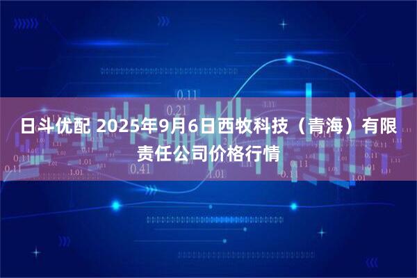 日斗优配 2025年9月6日西牧科技（青海）有限责任公司价格行情