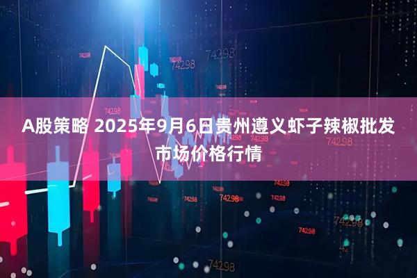 A股策略 2025年9月6日贵州遵义虾子辣椒批发市场价格行情
