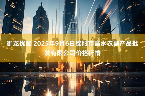 御龙优配 2025年9月6日绵阳市高水农副产品批发有限公司价格行情