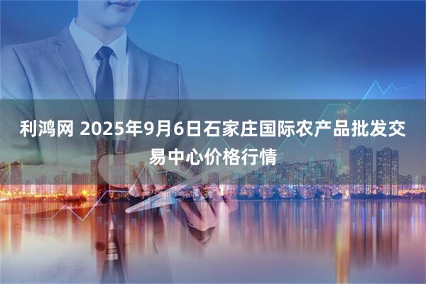 利鸿网 2025年9月6日石家庄国际农产品批发交易中心价格行情