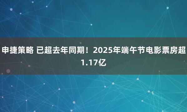 申捷策略 已超去年同期！2025年端午节电影票房超1.17亿