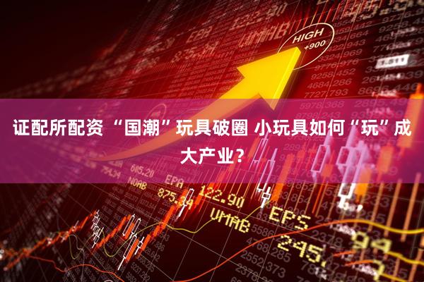 证配所配资 “国潮”玩具破圈 小玩具如何“玩”成大产业？