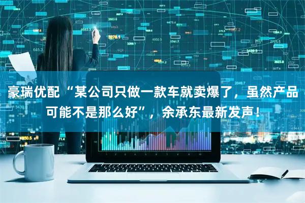 豪瑞优配 “某公司只做一款车就卖爆了，虽然产品可能不是那么好”，余承东最新发声！