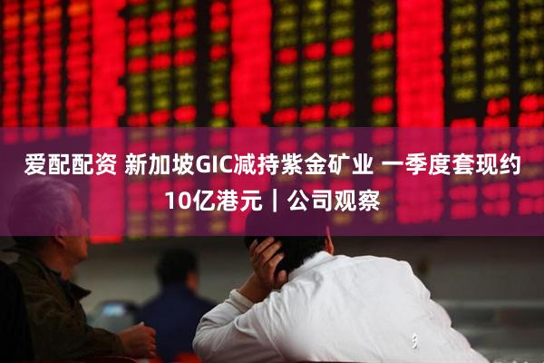 爱配配资 新加坡GIC减持紫金矿业 一季度套现约10亿港元｜公司观察