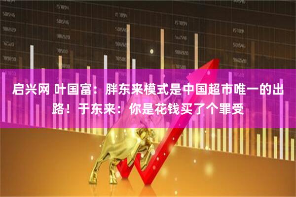 启兴网 叶国富：胖东来模式是中国超市唯一的出路！于东来：你是花钱买了个罪受