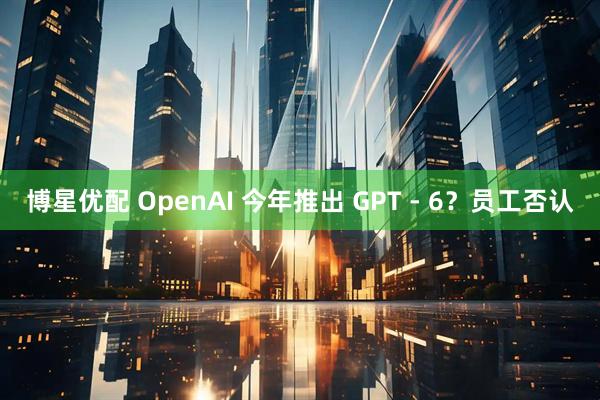 博星优配 OpenAI 今年推出 GPT - 6？员工否认