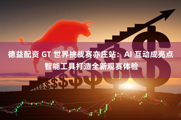 德益配资 GT 世界挑战赛亦庄站：AI 互动成亮点 智能工具打造全新观赛体验