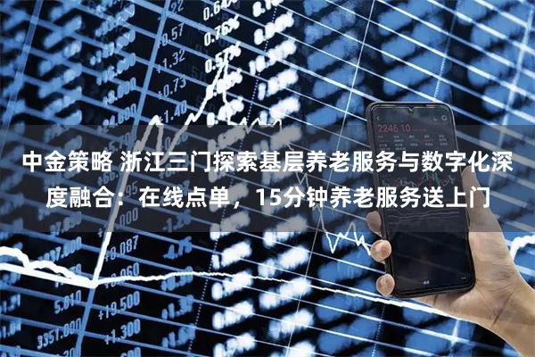 中金策略 浙江三门探索基层养老服务与数字化深度融合：在线点单，15分钟养老服务送上门
