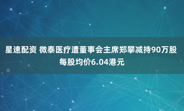 星速配资 微泰医疗遭董事会主席郑攀减持90万股 每股均价6.04港元