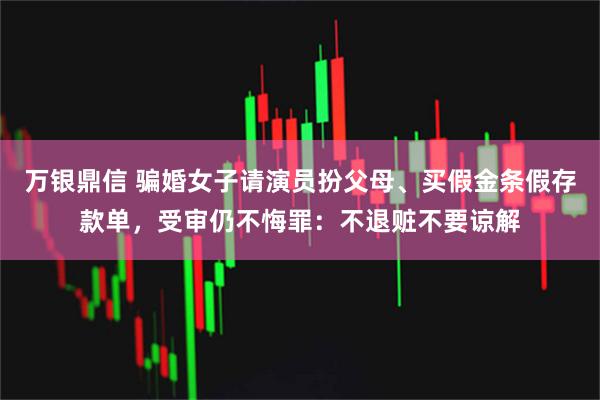 万银鼎信 骗婚女子请演员扮父母、买假金条假存款单，受审仍不悔罪：不退赃不要谅解